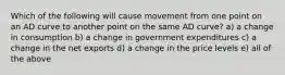 Which of the following will cause movement from one point on an AD curve to another point on the same AD curve? a) a change in consumption b) a change in government expenditures c) a change in the net exports d) a change in the price levels e) all of the above