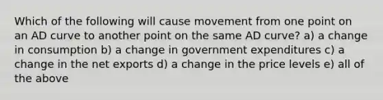 Which of the following will cause movement from one point on an AD curve to another point on the same AD curve? a) a change in consumption b) a change in government expenditures c) a change in the net exports d) a change in the price levels e) all of the above