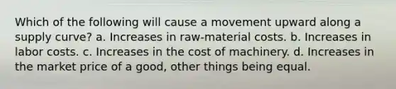 Which of the following will cause a movement upward along a supply curve? a. Increases in raw-material costs. b. Increases in labor costs. c. Increases in the cost of machinery. d. Increases in the market price of a good, other things being equal.