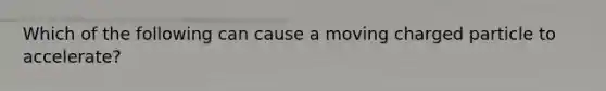 Which of the following can cause a moving charged particle to accelerate?