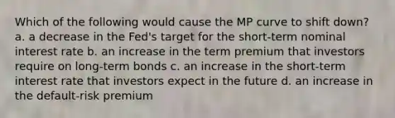 Which of the following would cause the MP curve to shift down? a. a decrease in the Fed's target for the short-term nominal interest rate b. an increase in the term premium that investors require on long-term bonds c. an increase in the short-term interest rate that investors expect in the future d. an increase in the default-risk premium