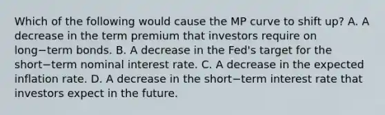 Which of the following would cause the MP curve to shift up​? A. A decrease in the term premium that investors require on long−term bonds. B. A decrease in the Fed's target for the short−term nominal interest rate. C. A decrease in the expected inflation rate. D. A decrease in the short−term interest rate that investors expect in the future.