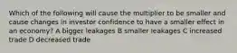 Which of the following will cause the multiplier to be smaller and cause changes in investor confidence to have a smaller effect in an economy? A bigger leakages B smaller leakages C increased trade D decreased trade