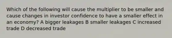 Which of the following will cause the multiplier to be smaller and cause changes in investor confidence to have a smaller effect in an economy? A bigger leakages B smaller leakages C increased trade D decreased trade