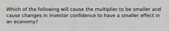 Which of the following will cause the multiplier to be smaller and cause changes in investor confidence to have a smaller effect in an economy?