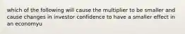 which of the following will cause the multiplier to be smaller and cause changes in investor confidence to have a smaller effect in an economyu