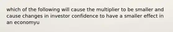 which of the following will cause the multiplier to be smaller and cause changes in investor confidence to have a smaller effect in an economyu