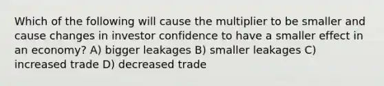 Which of the following will cause the multiplier to be smaller and cause changes in investor confidence to have a smaller effect in an economy? A) bigger leakages B) smaller leakages C) increased trade D) decreased trade