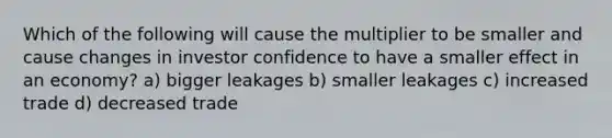 Which of the following will cause the multiplier to be smaller and cause changes in investor confidence to have a smaller effect in an economy? a) bigger leakages b) smaller leakages c) increased trade d) decreased trade