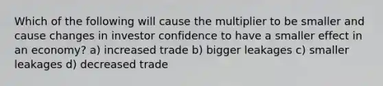 Which of the following will cause the multiplier to be smaller and cause changes in investor confidence to have a smaller effect in an economy? a) increased trade b) bigger leakages c) smaller leakages d) decreased trade