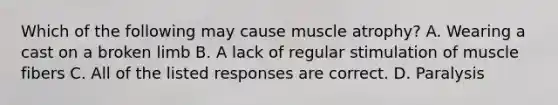 Which of the following may cause muscle atrophy? A. Wearing a cast on a broken limb B. A lack of regular stimulation of muscle fibers C. All of the listed responses are correct. D. Paralysis