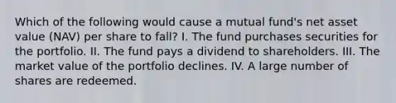 Which of the following would cause a mutual fund's net asset value (NAV) per share to fall? I. The fund purchases securities for the portfolio. II. The fund pays a dividend to shareholders. III. The market value of the portfolio declines. IV. A large number of shares are redeemed.