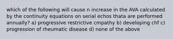 which of the following will cause n increase in the AVA calculated by the continuity equations on serial echos thata are performed annually? a) progressive restrictive cmpathy b) developing chf c) progression of rheumatic disease d) none of the above