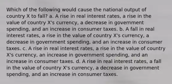 Which of the following would cause the national output of country X to fall? a. A rise in real interest rates, a rise in the value of country X's currency, a decrease in government spending, and an increase in consumer taxes. b. A fall in real interest rates, a rise in the value of country X's currency, a decrease in government spending, and an increase in consumer taxes. c. A rise in real interest rates, a rise in the value of country X's currency, an increase in government spending, and an increase in consumer taxes. d. A rise in real interest rates, a fall in the value of country X's currency, a decrease in government spending, and an increase in consumer taxes.