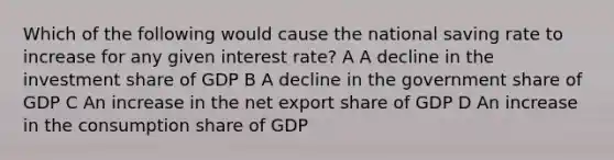 Which of the following would cause the national saving rate to increase for any given interest rate? A A decline in the investment share of GDP B A decline in the government share of GDP C An increase in the net export share of GDP D An increase in the consumption share of GDP