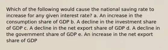 Which of the following would cause the national saving rate to increase for any given interest rate? a. An increase in the consumption share of GDP b. A decline in the investment share of GDP c. A decline in the net export share of GDP d. A decline in the government share of GDP e. An increase in the net export share of GDP