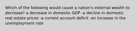 Which of the following would cause a nation's external wealth to decrease? a decrease in domestic GDP -a decline in domestic real estate prices -a current account deficit -an increase in the <a href='https://www.questionai.com/knowledge/kh7PJ5HsOk-unemployment-rate' class='anchor-knowledge'>unemployment rate</a>