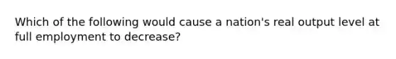 Which of the following would cause a nation's real output level at full employment to decrease?