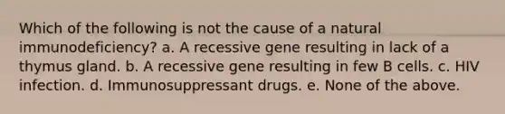 Which of the following is not the cause of a natural immunodeficiency? a. A recessive gene resulting in lack of a thymus gland. b. A recessive gene resulting in few B cells. c. HIV infection. d. Immunosuppressant drugs. e. None of the above.