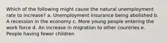 Which of the following might cause the natural unemployment rate to increase? a. Unemployment insurance being abolished b. A recession in the economy c. More young people entering the work force d. An increase in migration to other countries e. People having fewer children