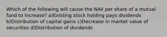 Which of the following will cause the NAV per share of a mutual fund to increase? a)Existing stock holding pays dividends b)Distribution of capital gains c)Decrease in market value of securities d)Distribution of dividends