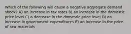 Which of the following will cause a negative aggregate demand shock? A) an increase in tax rates B) an increase in the domestic price level C) a decrease in the domestic price level D) an increase in government expenditures E) an increase in the price of raw materials