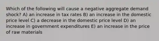 Which of the following will cause a negative aggregate demand shock? A) an increase in tax rates B) an increase in the domestic price level C) a decrease in the domestic price level D) an increase in government expenditures E) an increase in the price of raw materials