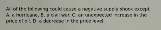 All of the following could cause a negative supply shock except A. a hurricane. B. a civil war. C. an unexpected increase in the price of oil. D. a decrease in the price level.