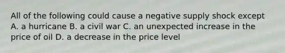 All of the following could cause a negative supply shock except A. a hurricane B. a civil war C. an unexpected increase in the price of oil D. a decrease in the price level