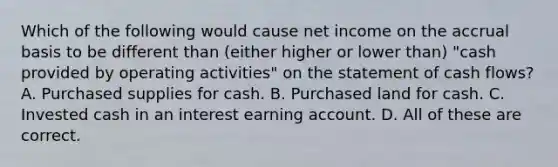 Which of the following would cause net income on the accrual basis to be different than (either higher or lower than) "cash provided by operating activities" on the statement of cash flows? A. Purchased supplies for cash. B. Purchased land for cash. C. Invested cash in an interest earning account. D. All of these are correct.