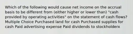 Which of the following would cause net income on the accrual basis to be different from (either higher or lower than) "cash provided by operating activities" on the statement of cash flows? Multiple Choice Purchased land for cash Purchased supplies for cash Paid advertising expense Paid dividends to stockholderx