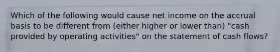 Which of the following would cause net income on the accrual basis to be different from (either higher or lower than) "cash provided by operating activities" on the statement of cash flows?