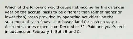 Which of the following would cause net income for the calendar year on the accrual basis to be different than (either higher or lower than) "cash provided by operating activities" on the statement of cash flows? -Purchased land for cash on May 1 -Accrued salaries expense on December 31 -Paid one year's rent in advance on February 1 -Both B and C.