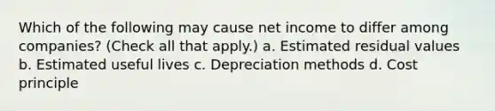 Which of the following may cause net income to differ among companies? (Check all that apply.) a. Estimated residual values b. Estimated useful lives c. Depreciation methods d. Cost principle