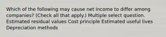 Which of the following may cause net income to differ among companies? (Check all that apply.) Multiple select question. Estimated residual values Cost principle Estimated useful lives Depreciation methods