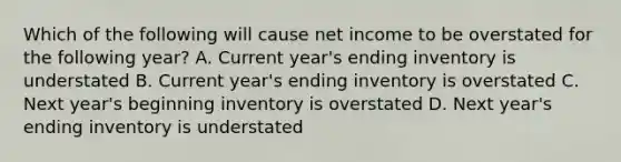 Which of the following will cause net income to be overstated for the following year? A. Current year's ending inventory is understated B. Current year's ending inventory is overstated C. Next year's beginning inventory is overstated D. Next year's ending inventory is understated