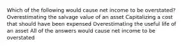 Which of the following would cause net income to be overstated? Overestimating the salvage value of an asset Capitalizing a cost that should have been expensed Overestimating the useful life of an asset All of the answers would cause net income to be overstated