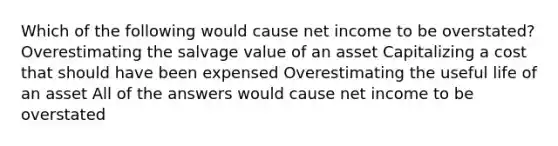 Which of the following would cause net income to be overstated? Overestimating the salvage value of an asset Capitalizing a cost that should have been expensed Overestimating the useful life of an asset All of the answers would cause net income to be overstated