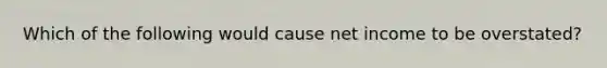 Which of the following would cause net income to be overstated?