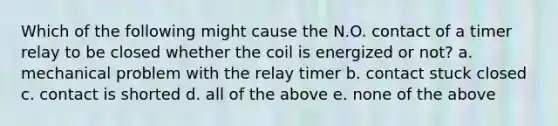 Which of the following might cause the N.O. contact of a timer relay to be closed whether the coil is energized or not? a. mechanical problem with the relay timer b. contact stuck closed c. contact is shorted d. all of the above e. none of the above