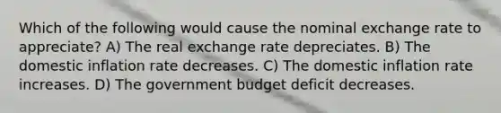 Which of the following would cause the nominal exchange rate to appreciate? A) The real exchange rate depreciates. B) The domestic inflation rate decreases. C) The domestic inflation rate increases. D) The government budget deficit decreases.