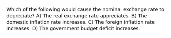 Which of the following would cause the nominal exchange rate to depreciate? A) The real exchange rate appreciates. B) The domestic inflation rate increases. C) The foreign inflation rate increases. D) The government budget deficit increases.