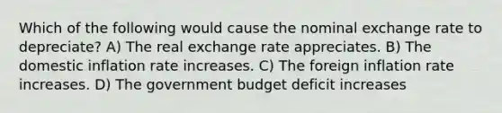 Which of the following would cause the nominal exchange rate to depreciate? A) The real exchange rate appreciates. B) The domestic inflation rate increases. C) The foreign inflation rate increases. D) The government budget deficit increases