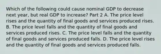 Which of the following could cause nominal GDP to decrease next​ year, but real GDP to​ increase? Part 2 A. The price level rises and the quantity of final goods and services produced rises. B. The price level falls and the quantity of final goods and services produced rises. C. The price level falls and the quantity of final goods and services produced falls. D. The price level rises and the quantity of final goods and services produced falls.