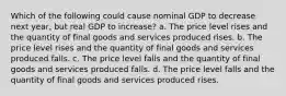 Which of the following could cause nominal GDP to decrease next​ year, but real GDP to​ increase? a. The price level rises and the quantity of final goods and services produced rises. b. The price level rises and the quantity of final goods and services produced falls. c. The price level falls and the quantity of final goods and services produced falls. d. The price level falls and the quantity of final goods and services produced rises.