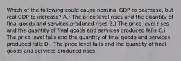 Which of the following could cause nominal GDP to decrease, but real GDP to increase? A.) The price level rises and the quantity of final goods and services produced rises B.) The price level rises and the quantity of final goods and services produced falls C.) The price level falls and the quantity of final goods and services produced falls D.) The price level falls and the quantity of final goods and services produced rises