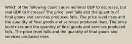 Which of the following could cause nominal GDP to decrease, but real GDP to increase? The price level falls and the quantity of final goods and services produced falls. The price level rises and the quantity of final goods and services produced rises. The price level rises and the quantity of final goods and services produced falls. The price level falls and the quantity of final goods and services produced rises