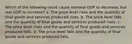 Which of the following could cause nominal GDP to decrease, but real GDP to increase? a. The price level rises and the quantity of final goods and services produced rises. b. The price level falls and the quantity of final goods and services produced rises. c. The price level rises and the quantity of final goods and services produced falls. d. The price level falls and the quantity of final goods and services produced falls.