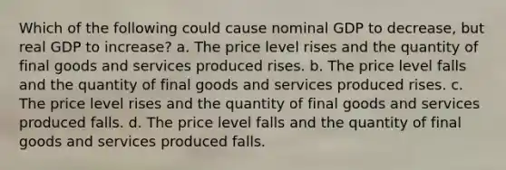 Which of the following could cause nominal GDP to decrease, but real GDP to increase? a. The price level rises and the quantity of final goods and services produced rises. b. The price level falls and the quantity of final goods and services produced rises. c. The price level rises and the quantity of final goods and services produced falls. d. The price level falls and the quantity of final goods and services produced falls.