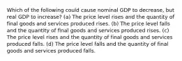 Which of the following could cause nominal GDP to decrease, but real GDP to increase? (a) The price level rises and the quantity of final goods and services produced rises. (b) The price level falls and the quantity of final goods and services produced rises. (c) The price level rises and the quantity of final goods and services produced falls. (d) The price level falls and the quantity of final goods and services produced falls.